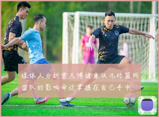 媒体人分析曾凡博健康状况对篮网留队的影响命运掌握在自己手中