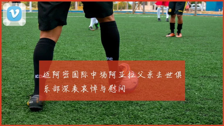 迈阿密国际中场阿亚拉父亲去世俱乐部深表哀悼与慰问