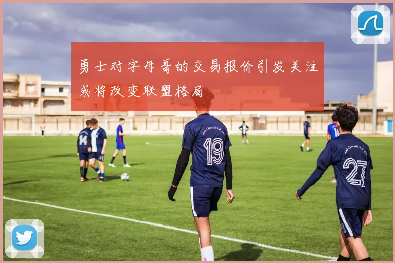 勇士对字母哥的交易报价引发关注或将改变联盟格局