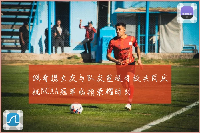 佩奇携女友与队友重返母校共同庆祝NCAA冠军戒指荣耀时刻