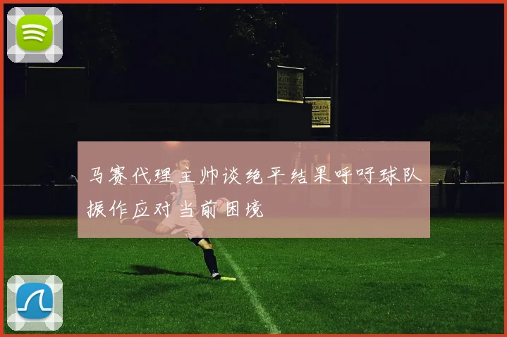 马赛代理主帅谈绝平结果呼吁球队振作应对当前困境