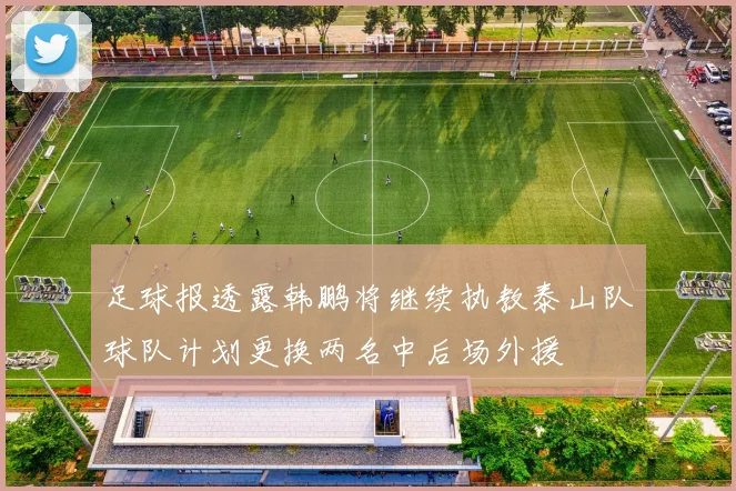 足球报透露韩鹏将继续执教泰山队球队计划更换两名中后场外援