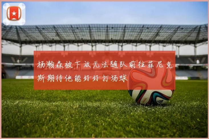 杨瀚森被下放无法随队前往菲尼克斯期待他能好好打场球