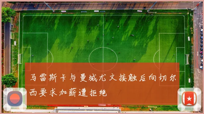 马雷斯卡与曼城尤文接触后向切尔西要求加薪遭拒绝