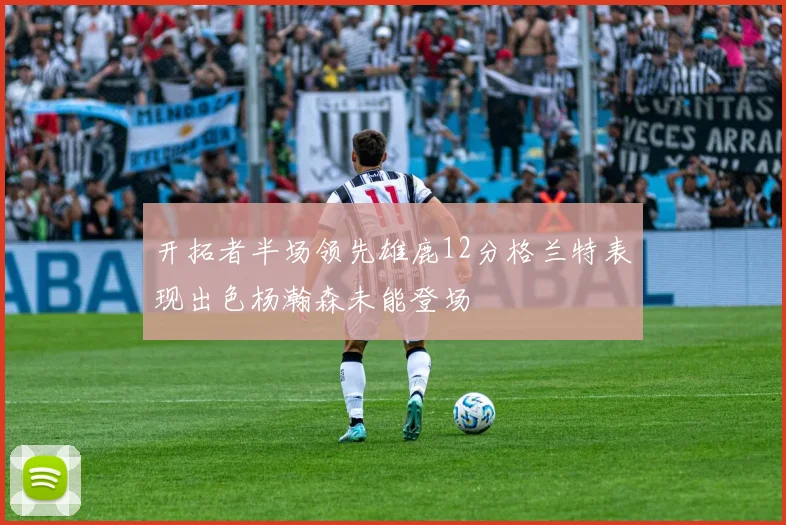 开拓者半场领先雄鹿12分格兰特表现出色杨瀚森未能登场