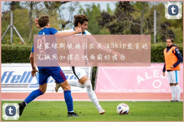 达蒙琼斯被捕引发关注Skip直言这笔钱宛如摆在他面前的诱惑