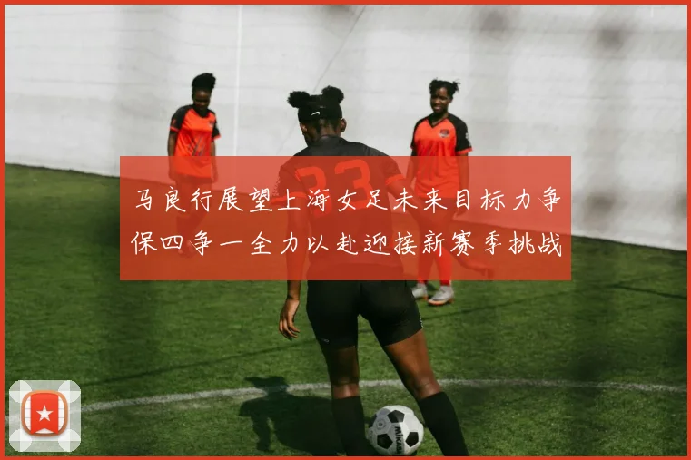 马良行展望上海女足未来目标力争保四争一全力以赴迎接新赛季挑战