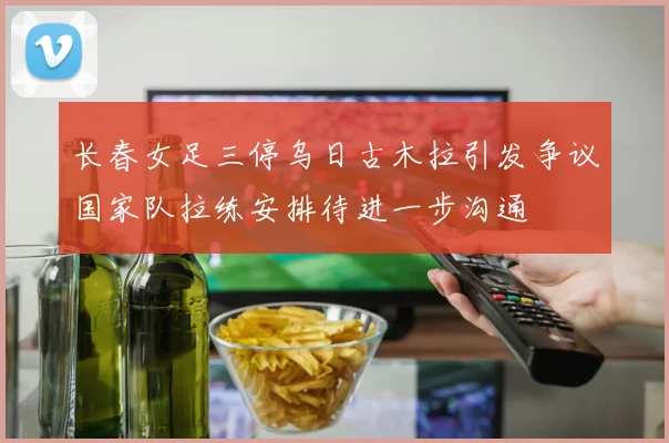 长春女足三停乌日古木拉引发争议国家队拉练安排待进一步沟通