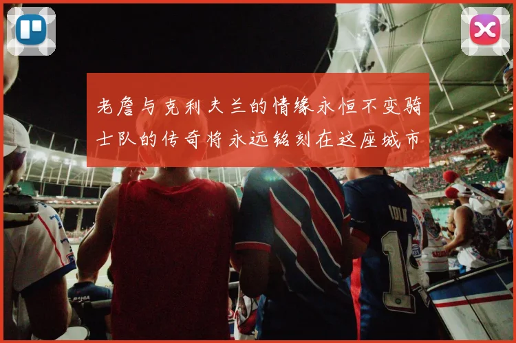 老詹与克利夫兰的情缘永恒不变骑士队的传奇将永远铭刻在这座城市