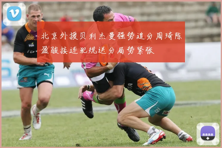 北京外援贝利杰曼强势追分周琦陈盈骏接连犯规送分局势紧张