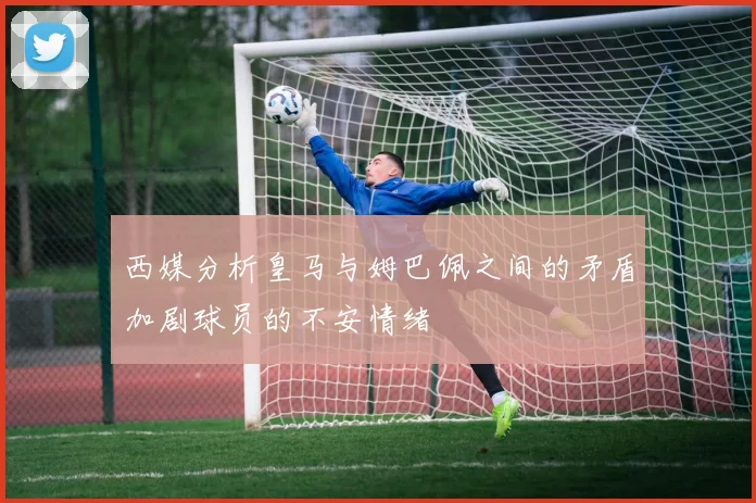 西媒分析皇马与姆巴佩之间的矛盾加剧球员的不安情绪
