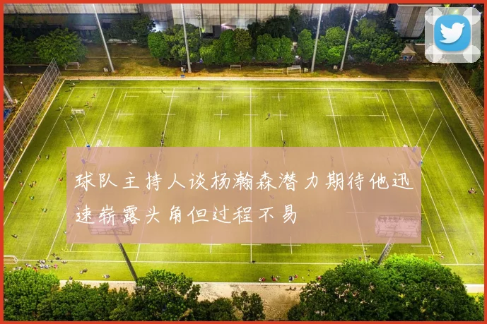 球队主持人谈杨瀚森潜力期待他迅速崭露头角但过程不易