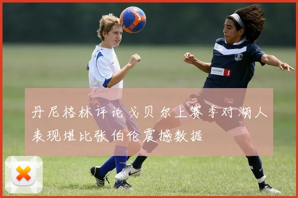丹尼格林评论戈贝尔上赛季对湖人表现堪比张伯伦震撼数据