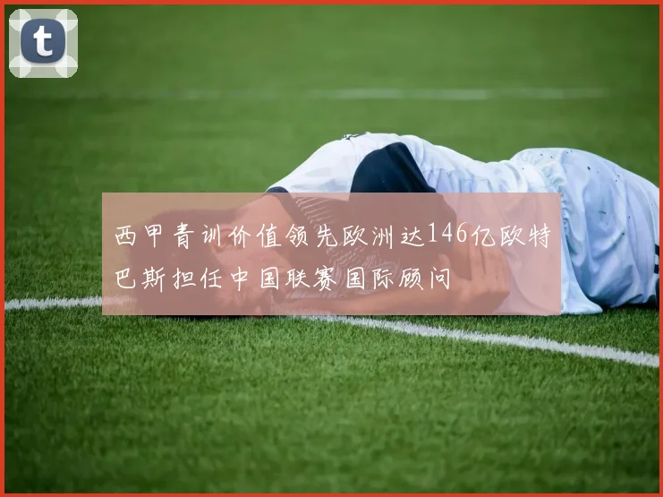 西甲青训价值领先欧洲达146亿欧特巴斯担任中国联赛国际顾问