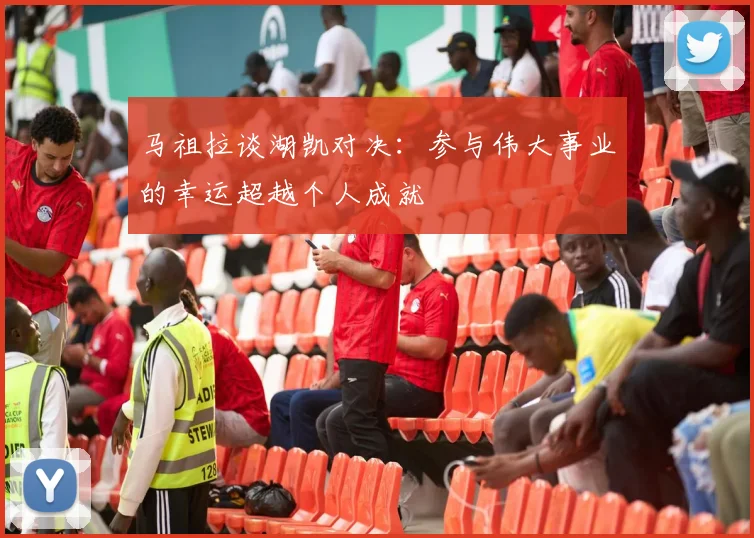 马祖拉谈湖凯对决：参与伟大事业的幸运超越个人成就
