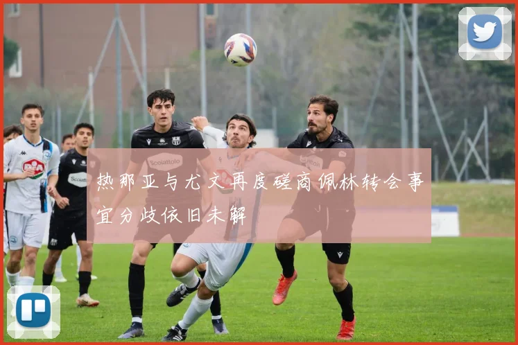 热那亚与尤文再度磋商佩林转会事宜分歧依旧未解