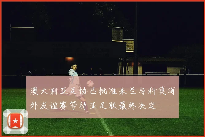 澳大利亚足协已批准米兰与科莫海外友谊赛等待亚足联最终决定