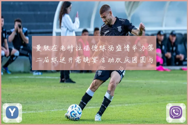 曼联在老特拉福德球场盛情举办第二届球迷开斋晚宴活动欢庆团圆与友谊