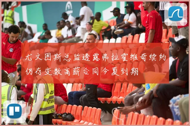 尤文图斯总监透露弗拉霍维奇续约仍存变数高薪合同今夏到期
