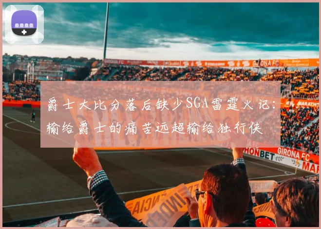 爵士大比分落后缺少SGA雷霆火记：输给爵士的痛苦远超输给独行侠