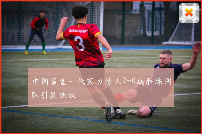 中国黄金一代实力惊人2-0战胜韩国队引发热议