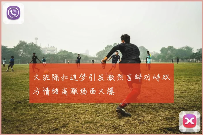 文班隔扣追梦引发激烈言辞对峙双方情绪高涨场面火爆