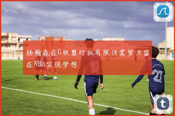 杨瀚森在G联盟对抗有限仍需努力留在NBA实现梦想