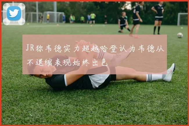 JR称韦德实力超越哈登认为韦德从不退缩表现始终出色