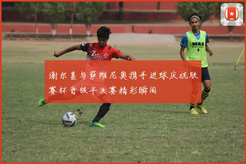 谢尔基与萨维尼奥携手进球庆祝联赛杯晋级半决赛精彩瞬间