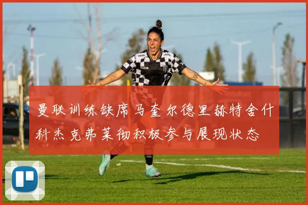 曼联训练缺席马奎尔德里赫特舍什科杰克弗莱彻积极参与展现状态