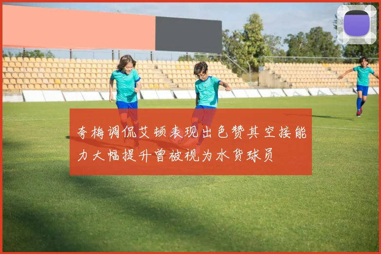 夸梅调侃艾顿表现出色赞其空接能力大幅提升曾被视为水货球员