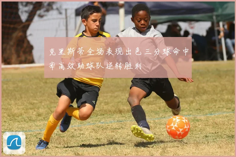 克里斯蒂全场表现出色三分球命中率高效助球队逆转胜利